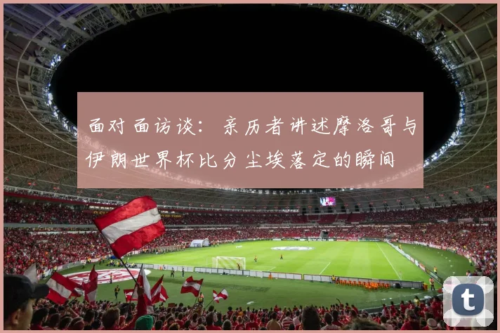 面对面访谈：亲历者讲述摩洛哥与伊朗世界杯比分尘埃落定的瞬间