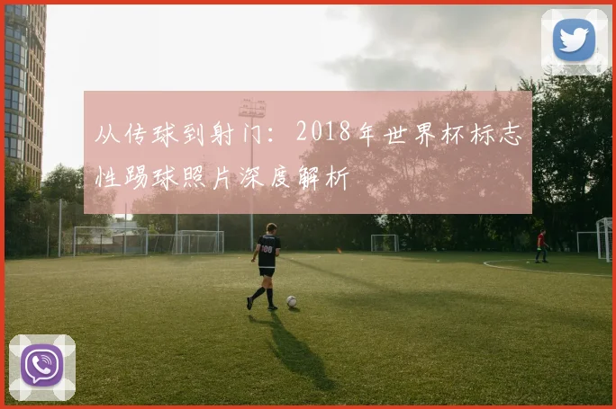从传球到射门：2018年世界杯标志性踢球照片深度解析