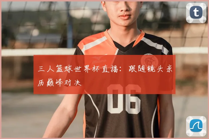三人篮球世界杯直播：跟随镜头亲历巅峰对决