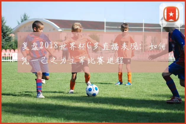 复盘2018世界杯C罗直播表现：如何凭一己之力主宰比赛进程