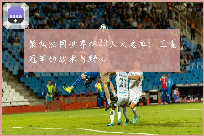 聚焦法国世界杯23人大名单：卫冕冠军的战术与野心
