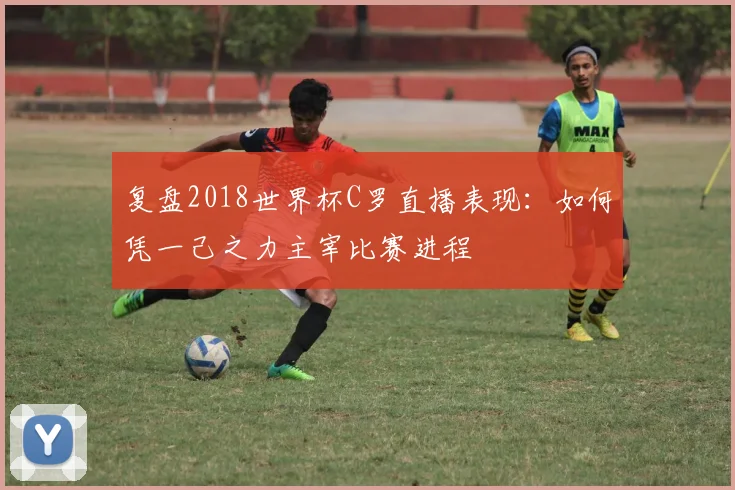 复盘2018世界杯C罗直播表现：如何凭一己之力主宰比赛进程