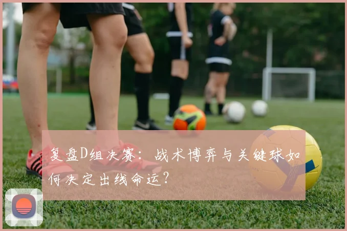 复盘D组决赛：战术博弈与关键球如何决定出线命运？