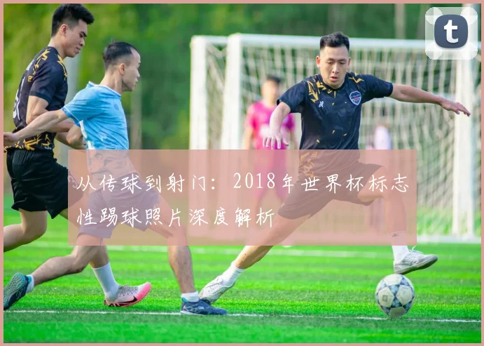 从传球到射门：2018年世界杯标志性踢球照片深度解析
