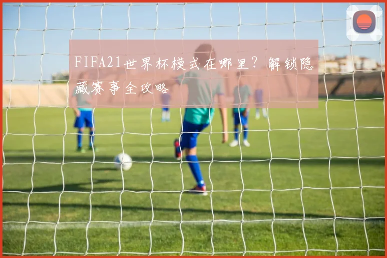 FIFA21世界杯模式在哪里?解锁隐藏赛事全攻略