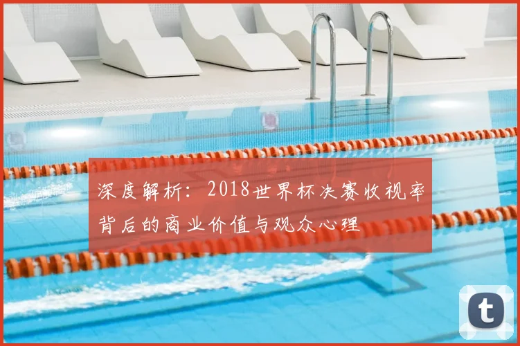 深度解析：2018世界杯决赛收视率背后的商业价值与观众心理