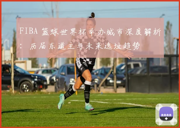 FIBA 篮球世界杯举办城市深度解析：历届东道主与未来选址趋势