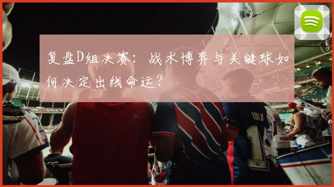 复盘D组决赛：战术博弈与关键球如何决定出线命运？