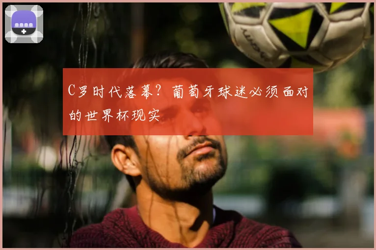 C罗时代落幕?葡萄牙球迷必须面对的世界杯现实