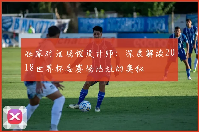 独家对话场馆设计师：深度解读2018世界杯各赛场地址的奥秘