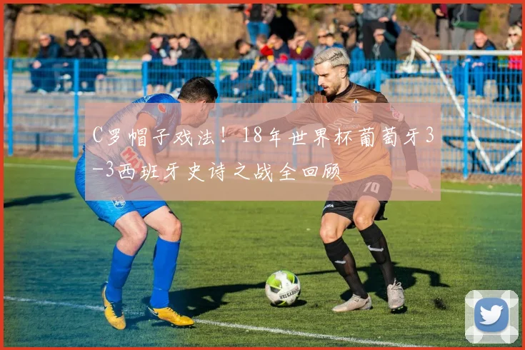 C罗帽子戏法！18年世界杯葡萄牙3-3西班牙史诗之战全回顾