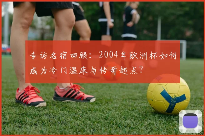 专访名宿回顾：2004年欧洲杯如何成为冷门温床与传奇起点？