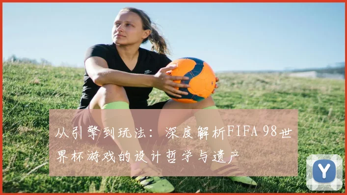 从引擎到玩法：深度解析FIFA 98世界杯游戏的设计哲学与遗产