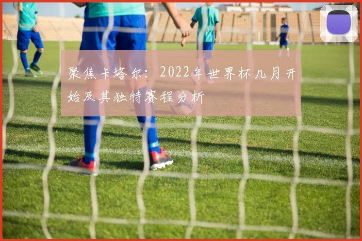 聚焦卡塔尔：2022年世界杯几月开始及其独特赛程分析