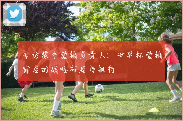 专访蒙牛营销负责人：世界杯营销背后的战略布局与执行