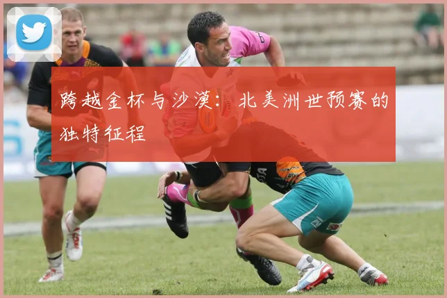 跨越金杯与沙漠：北美洲世预赛的独特征程