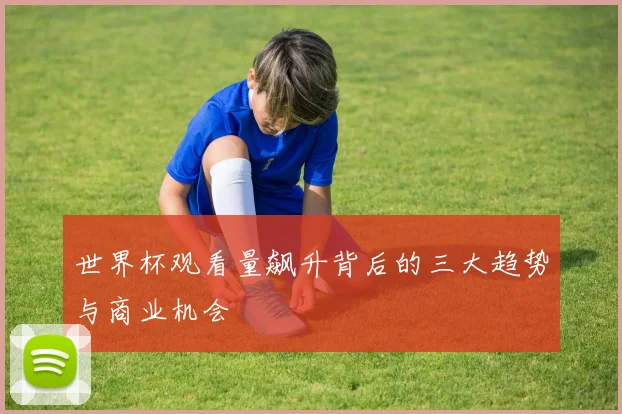 世界杯观看量飙升背后的三大趋势与商业机会