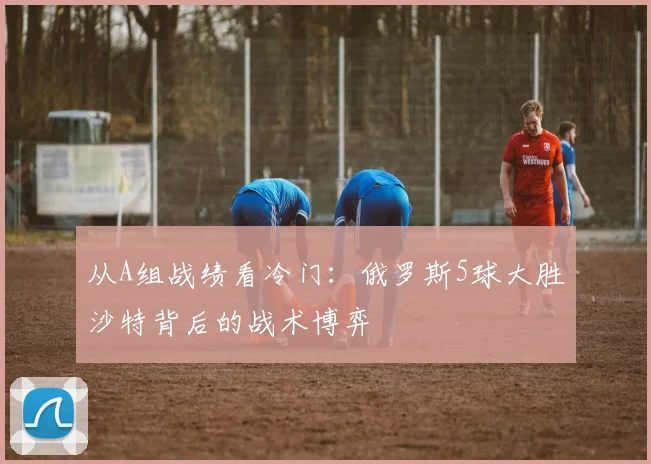 从A组战绩看冷门：俄罗斯5球大胜沙特背后的战术博弈