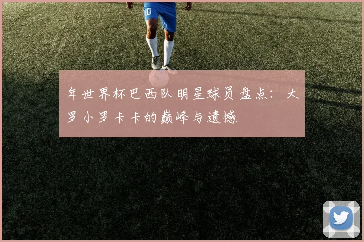 年世界杯巴西队明星球员盘点：大罗小罗卡卡的巅峰与遗憾