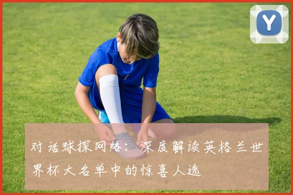 对话球探网络：深度解读英格兰世界杯大名单中的惊喜人选