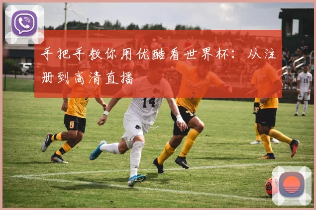 手把手教你用优酷看世界杯：从注册到高清直播