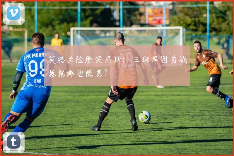 英格兰险胜突尼斯：三狮军团首战暴露哪些隐患？