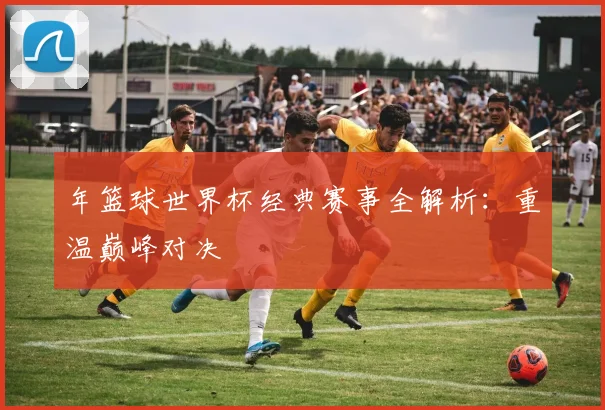 年篮球世界杯经典赛事全解析：重温巅峰对决
