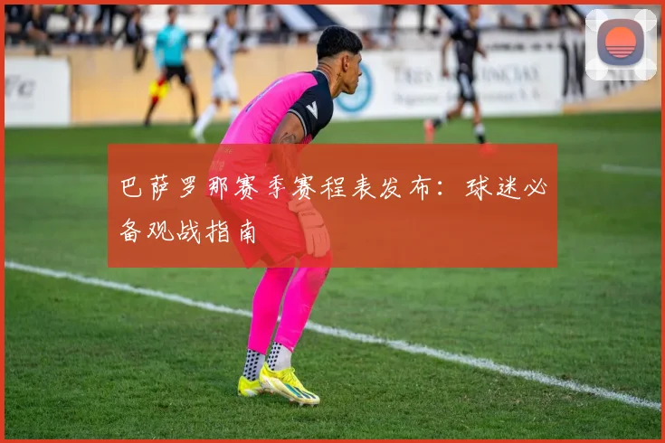 巴萨罗那赛季赛程表发布：球迷必备观战指南