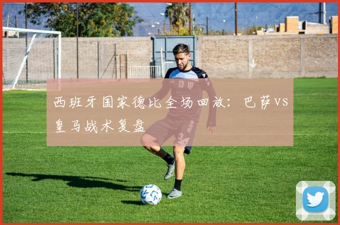 西班牙国家德比全场回放：巴萨vs皇马战术复盘