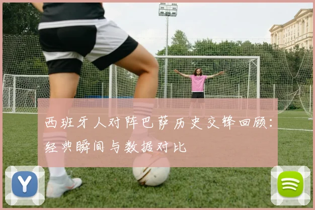 西班牙人对阵巴萨历史交锋回顾:经典瞬间与数据对比