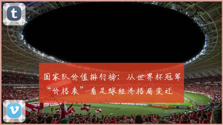 国家队价值排行榜：从世界杯冠军“价格表”看足球经济格局变迁