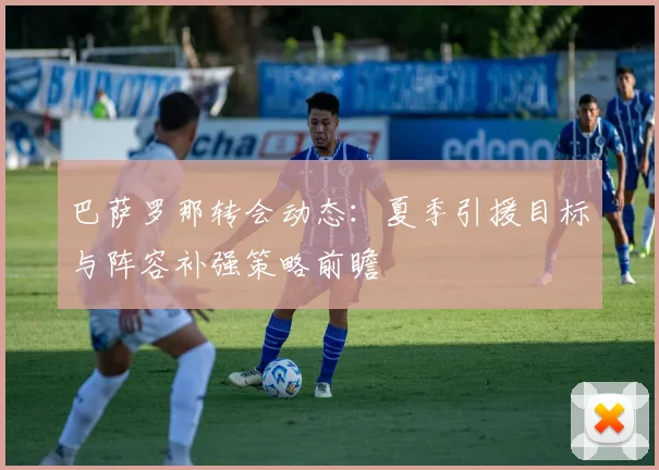 巴萨罗那转会动态：夏季引援目标与阵容补强策略前瞻