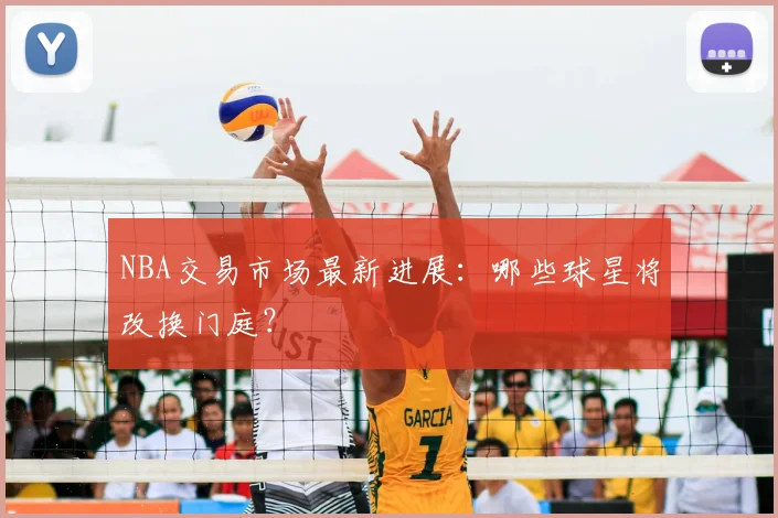 NBA交易市场最新进展：哪些球星将改换门庭？