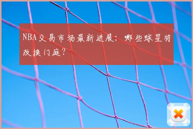 NBA交易市场最新进展：哪些球星将改换门庭？